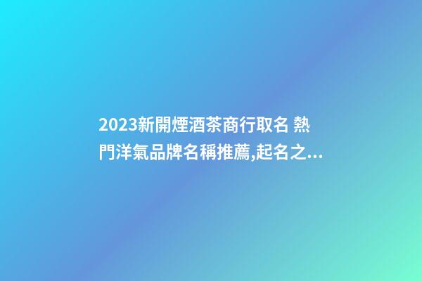 2023新開煙酒茶商行取名 熱門洋氣品牌名稱推薦,起名之家-第1張-商標起名-玄機派